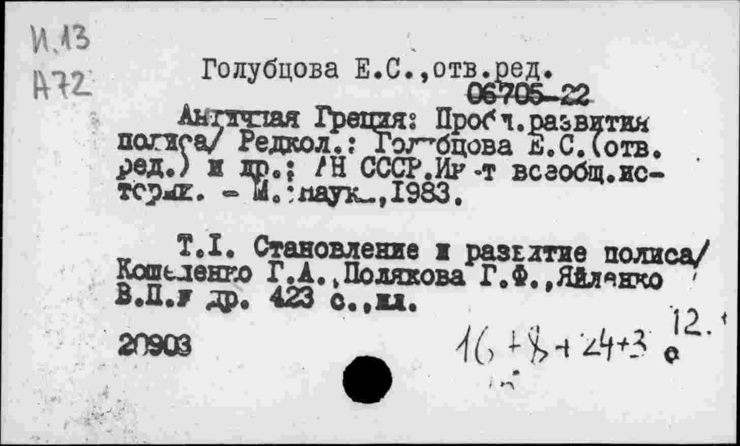 ﻿иль
Голубцова Е.С.,отв^е^»
Аьгзчпая ГрецияПроб ч.развития попса/ Редкол.: Голубцова Е.С.Готв. рвд.) и др.; /Н СССР.Ир-т всаобщ.истовые. -И.* паук., 1983.
Т.1. Становление ж развитие полиса/ Кошьденко ГД. .Полякова Г.Ф. ,Яйлянко ' В.Ц./ др. 423 О..Ж».
2П«В ^6Ч^^+-гo '